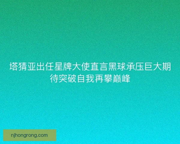 塔猜亚出任星牌大使直言黑球承压巨大期待突破自我再攀巅峰 塔猜亚出任星牌大使直言黑球承压巨大期待突破自我再攀巅峰