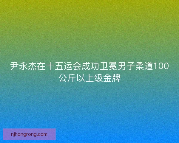 尹永杰在十五运会成功卫冕男子柔道100公斤以上级金牌