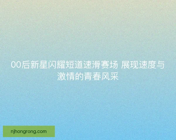 00后新星闪耀短道速滑赛场 展现速度与激情的青春风采