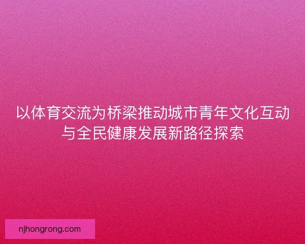 以体育交流为桥梁推动城市青年文化互动与全民健康发展新路径探索