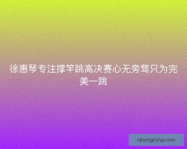 徐惠琴专注撑竿跳高决赛心无旁骛只为完美一跳