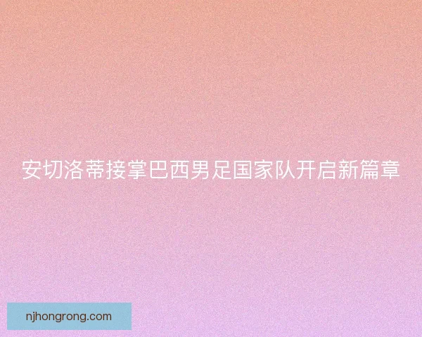 安切洛蒂接掌巴西男足国家队开启新篇章
