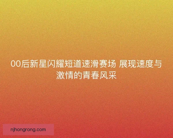 00后新星闪耀短道速滑赛场 展现速度与激情的青春风采